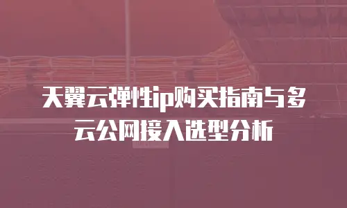 天翼云弹性ip购买指南与多云公网接入选型分析