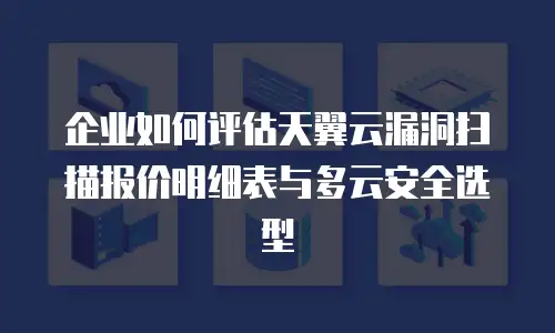 企业如何评估天翼云漏洞扫描报价明细表与多云安全选型