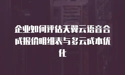 企业如何评估天翼云语音合成报价明细表与多云成本优化