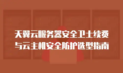 天翼云服务器安全卫士续费与云主机安全防护选型指南