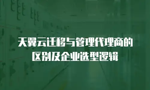 天翼云迁移与管理代理商的区别及企业选型逻辑