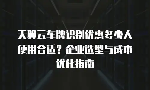 天翼云车牌识别优惠多少人使用合适？企业选型与成本优化指南