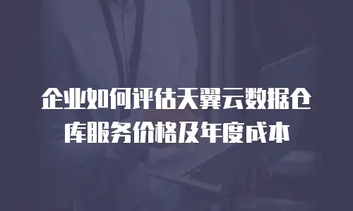 企业如何评估天翼云数据仓库服务价格及年度成本