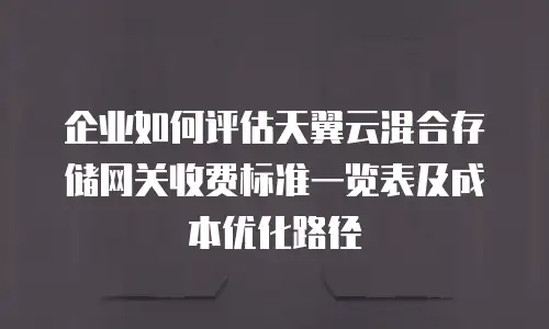 企业如何评估天翼云混合存储网关收费标准一览表及成本优化路径