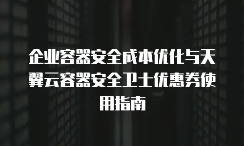 企业容器安全成本优化与天翼云容器安全卫士优惠券使用指南