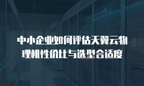 中小企业如何评估天翼云物理机性价比与选型合适度