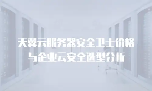 天翼云服务器安全卫士价格与企业云安全选型分析