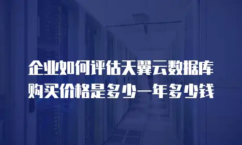 企业如何评估天翼云数据库购买价格是多少一年多少钱