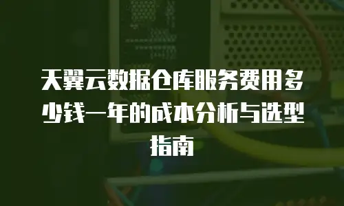 天翼云数据仓库服务费用多少钱一年的成本分析与选型指南