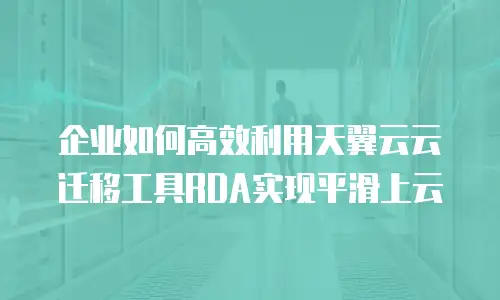 企业如何高效利用天翼云云迁移工具RDA实现平滑上云