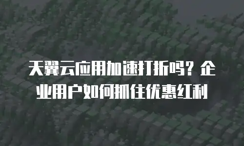 天翼云应用加速打折吗？企业用户如何抓住优惠红利