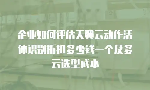 企业如何评估天翼云动作活体识别折扣多少钱一个及多云选型成本