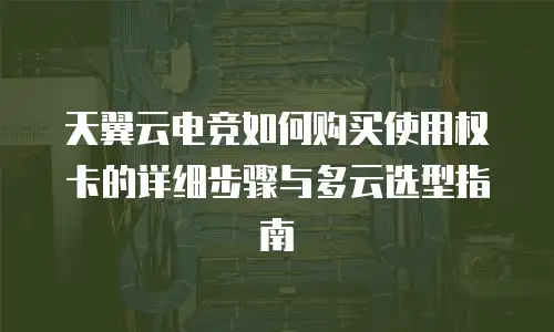 天翼云电竞如何购买使用权卡的详细步骤与多云选型指南