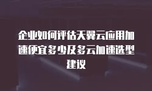企业如何评估天翼云应用加速便宜多少及多云加速选型建议
