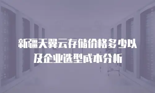 新疆天翼云存储价格多少以及企业选型成本分析