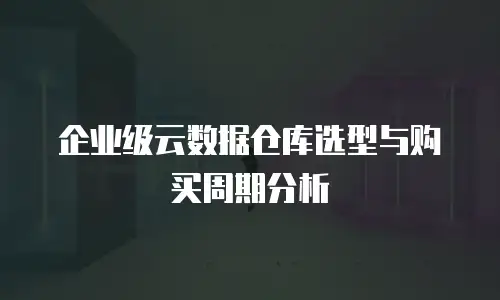 企业级云数据仓库选型与购买周期分析