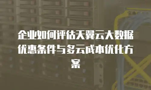企业如何评估天翼云大数据优惠条件与多云成本优化方案