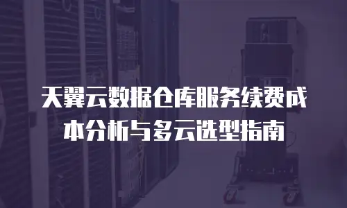 天翼云数据仓库服务续费成本分析与多云选型指南