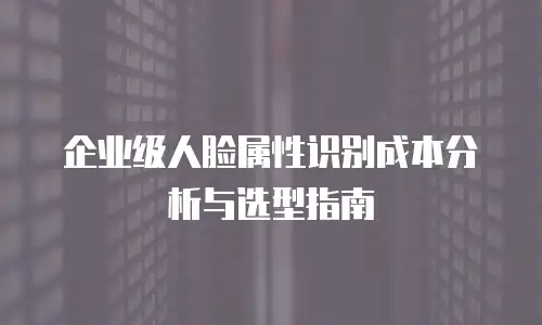 企业级人脸属性识别成本分析与选型指南