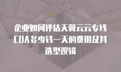 企业如何评估天翼云云专线CDA多少钱一天的费用及其选型逻辑