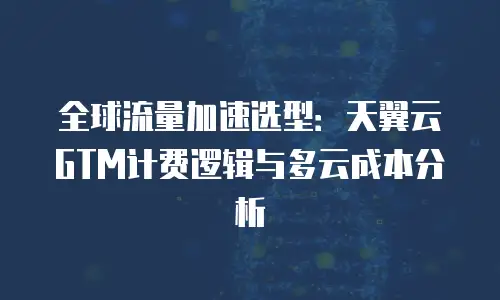 全球流量加速选型：天翼云GTM计费逻辑与多云成本分析