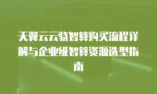 天翼云云骁智算购买流程详解与企业级智算资源选型指南