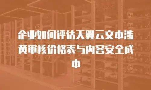 企业如何评估天翼云文本涉黄审核价格表与内容安全成本