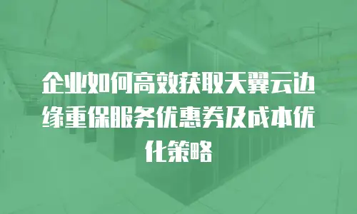 企业如何高效获取天翼云边缘重保服务优惠券及成本优化策略