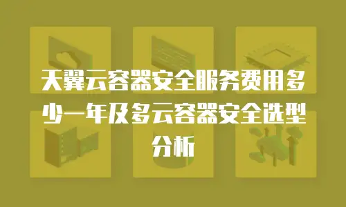 天翼云容器安全服务费用多少一年及多云容器安全选型分析