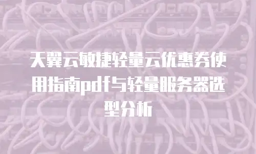 天翼云敏捷轻量云优惠券使用指南pdf与轻量服务器选型分析