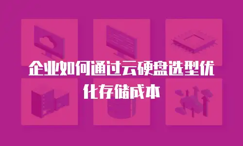 企业如何通过云硬盘选型优化存储成本