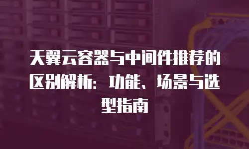 天翼云容器与中间件推荐的区别解析：功能、场景与选型指南