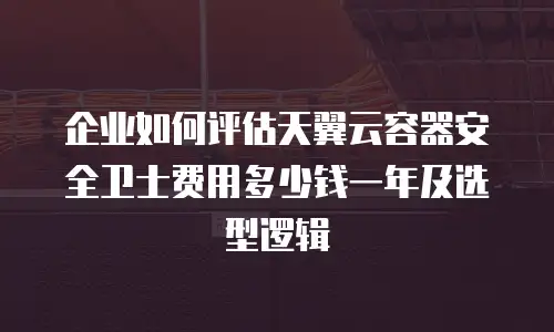 企业如何评估天翼云容器安全卫士费用多少钱一年及选型逻辑