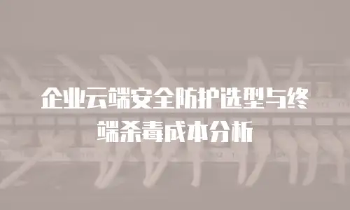 企业云端安全防护选型与终端杀毒成本分析
