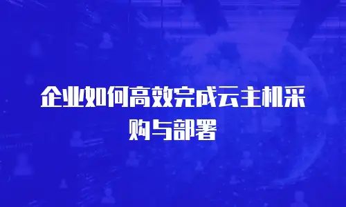 企业如何高效完成云主机采购与部署