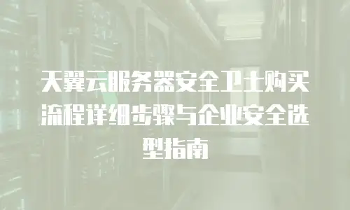 天翼云服务器安全卫士购买流程详细步骤与企业安全选型指南