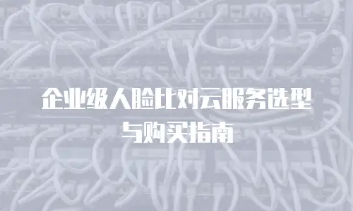企业级人脸比对云服务选型与购买指南