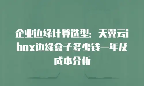 企业边缘计算选型：天翼云ibox边缘盒子多少钱一年及成本分析
