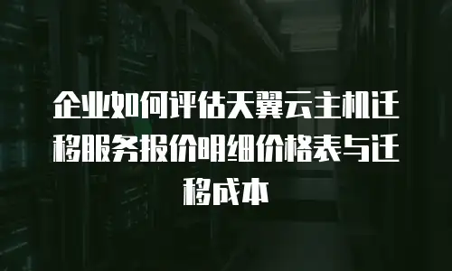 企业如何评估天翼云主机迁移服务报价明细价格表与迁移成本