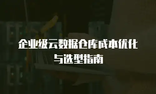 企业级云数据仓库成本优化与选型指南