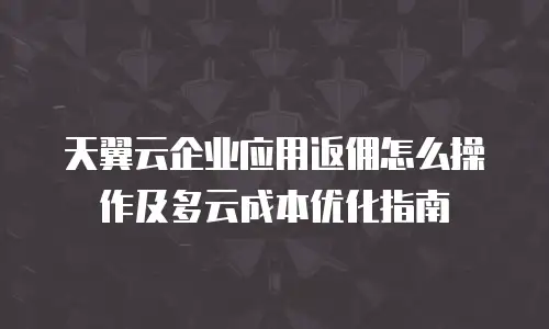 天翼云企业应用返佣怎么操作及多云成本优化指南