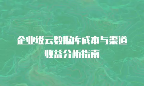 企业级云数据库成本与渠道收益分析指南