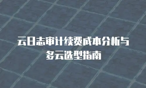 云日志审计续费成本分析与多云选型指南
