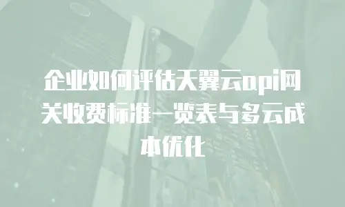 企业如何评估天翼云api网关收费标准一览表与多云成本优化