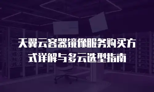 天翼云容器镜像服务购买方式详解与多云选型指南