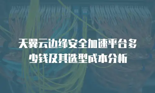天翼云边缘安全加速平台多少钱及其选型成本分析
