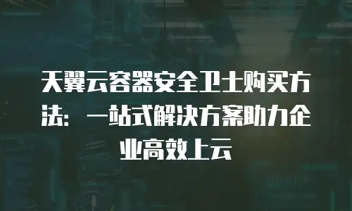 天翼云容器安全卫士购买方法：一站式解决方案助力企业高效上云