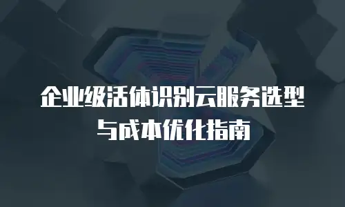 企业级活体识别云服务选型与成本优化指南