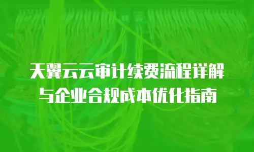 天翼云云审计续费流程详解与企业合规成本优化指南