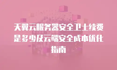 天翼云服务器安全卫士续费是多少及云端安全成本优化指南